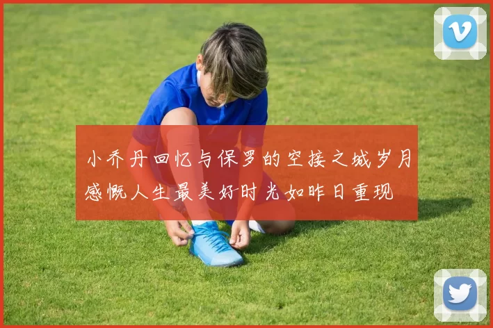 小乔丹回忆与保罗的空接之城岁月感慨人生最美好时光如昨日重现