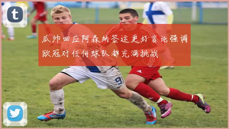 瓜帅回应阿森纳签运更好言论强调欧冠对任何球队都充满挑战
