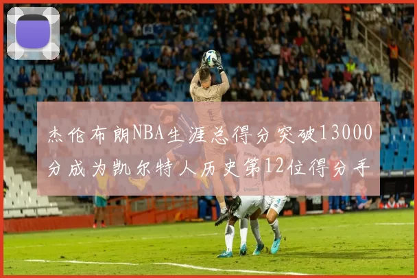 杰伦布朗NBA生涯总得分突破13000分成为凯尔特人历史第12位得分手