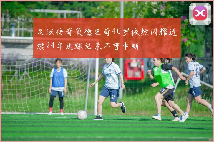 足坛传奇莫德里奇40岁依然闪耀连续24年进球记录不曾中断