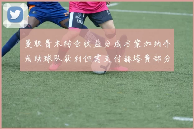 曼联青木转会收益分成方案加纳乔或助球队获利但需支付赫塔费部分收益