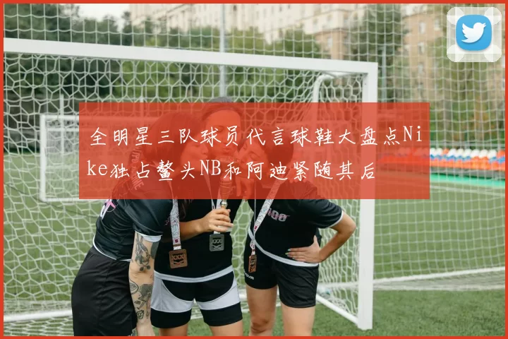 全明星三队球员代言球鞋大盘点Nike独占鳌头NB和阿迪紧随其后
