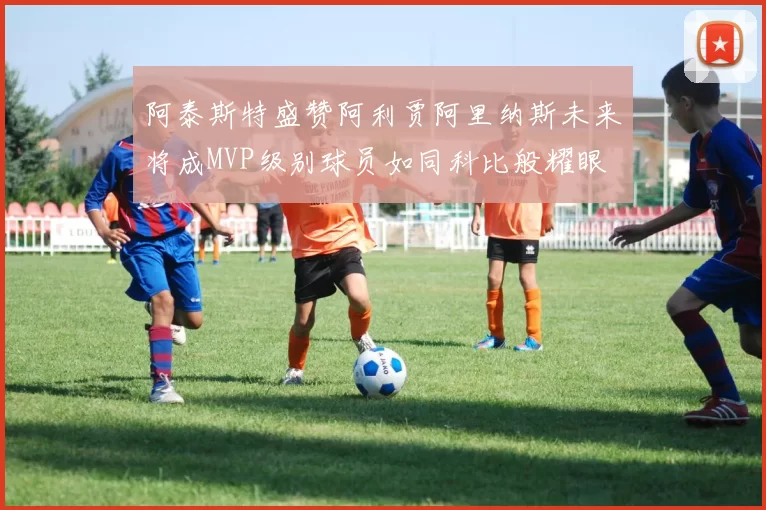 阿泰斯特盛赞阿利贾阿里纳斯未来将成MVP级别球员如同科比般耀眼