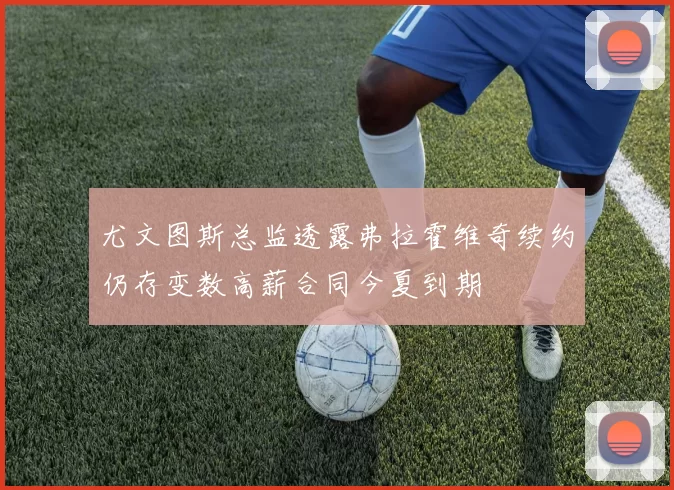 尤文图斯总监透露弗拉霍维奇续约仍存变数高薪合同今夏到期