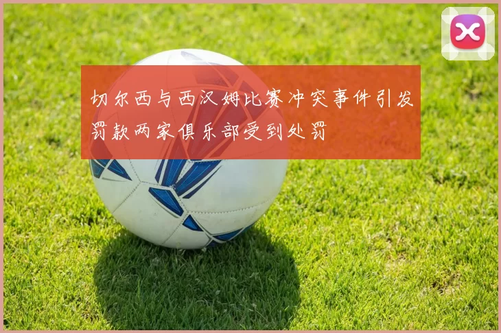 切尔西与西汉姆比赛冲突事件引发罚款两家俱乐部受到处罚