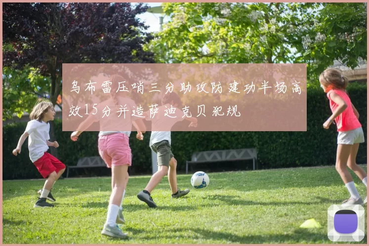 乌布雷压哨三分助攻防建功半场高效15分并造萨迪克贝犯规