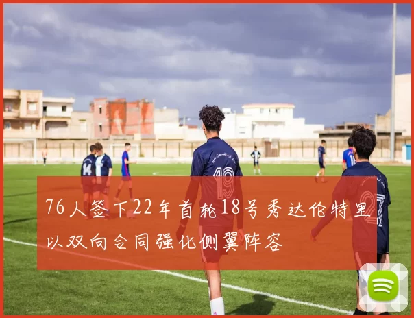 76人签下22年首轮18号秀达伦特里以双向合同强化侧翼阵容